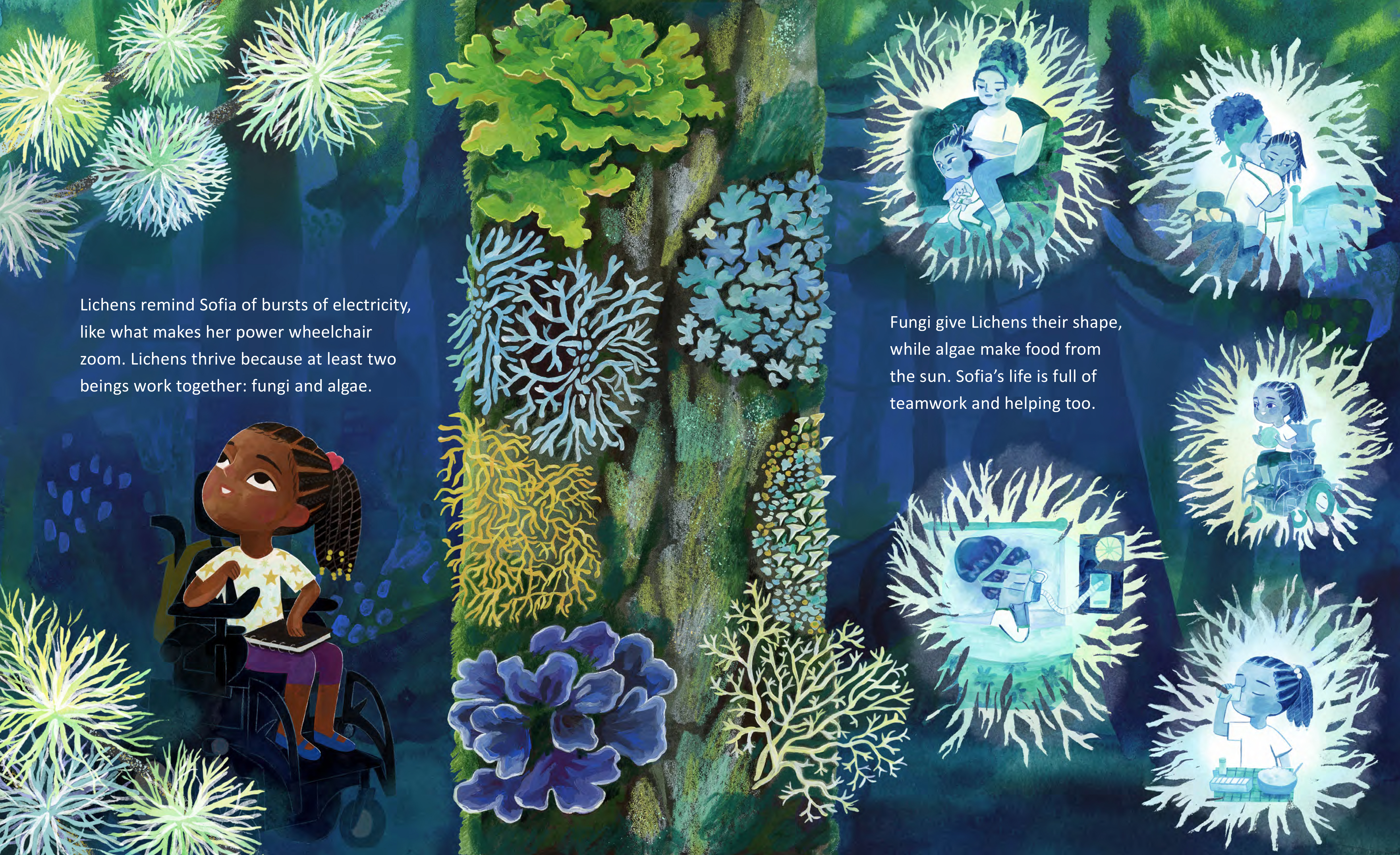 A young black girl with braids is pictured in vignettes inside lichen shapes against a blue background of the forest. On the left side of the page there is a partial tree trunk with many kinds of lichen growing. Inside the lichen vignettes there is an image of her sitting on the floor while her mom braids her hair, her mom lifting her out of bed, her playing basketball while using her wheelchair, her using a sleep apnea machine, and her taking a sip of water with her medication. All of the drawing is done in blues and greens. Text reads: Fungi give Lichens their shape, while algae make food from the sun. Sofia's life is full of teamwork and helping too.